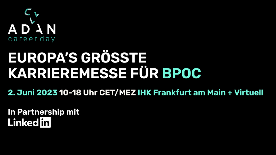 Adan Career Day. Europa´s größte Karreremesse für BPOC. zweiter JUni 2023. !0 bis 18 Uhr CET / MEZ. IHK Frankfurt am Main und virtuell. In partnership mit LInkedIN