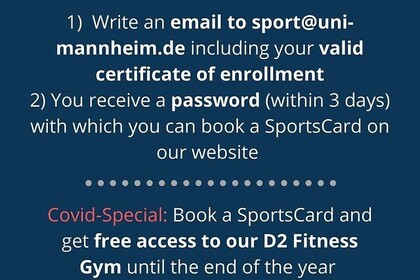 "Wie man eine SportsCard bucht: 1) schrreibe eine E-Mail an sport@uni-mannheim.de einschließlich Ihrer gültigen Immatrikulationsbescheinigung per E-Mail. Sie erhalten ein Passwort (innerhalb von 3 Tagen), mit dem Sie eine SportsCard auf unserer Website buchen können. Corona Spezial: Buche eine SportsCard und kriege kostenlosen Eintritt in unser D2FitnessGym bis Ende des Jahres"