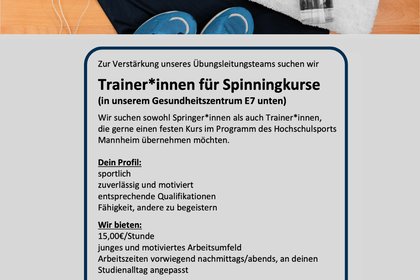Text: Zur Verstärkung unseres Übungsleitungsteams suchen wir Trainer*innen für Spinningkurse (in unserem Gesundheitszentrum E7 unten) Wir suchen sowohl Springer*innen als auch Trainer*innen, die gerne einen festen Kurs im Programm des Hochschulsports Mannheim übernehmen möchten. Dein Profil: sportlich zuverlässig und motiviert entsprechende Qualifikationen Fähigkeit, andere zu begeistern Wir bieten: 15,00€/Stunde junges und motiviertes Arbeitsumfeld Arbeitszeiten vorwiegend nachmittags/abends, an deinen Studienalltag angepasst Bei Interesse und Fragen wende dich gerne per Mail an werner@uni-mannheim.de